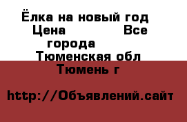 Ёлка на новый год › Цена ­ 30 000 - Все города  »    . Тюменская обл.,Тюмень г.